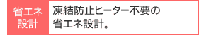 凍結防止ヒーター不要の省エネ設計。